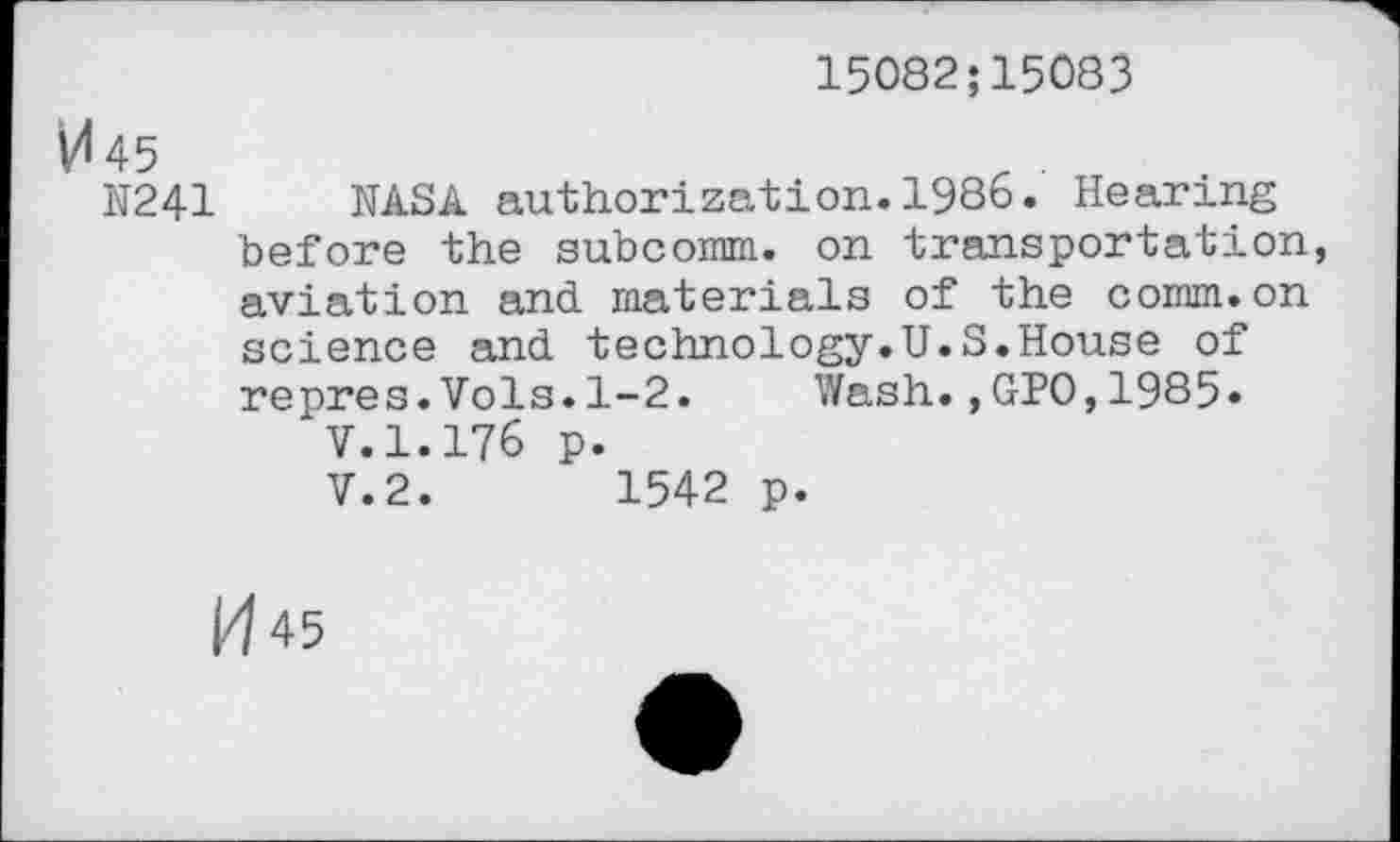 ﻿15082;15083
V<45
N241 NASA authorization.1986. Hearing before the subcomm, on transportation, aviation and materials of the comm.on science and technology.U.S.House of repres.Vols.1-2. Wash.,GPO,1985» V.1.176 p. V.2.	1542 p.
1^45